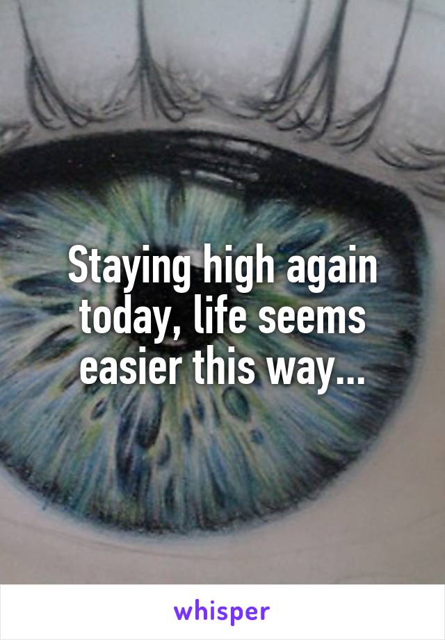 Staying high again today, life seems easier this way...