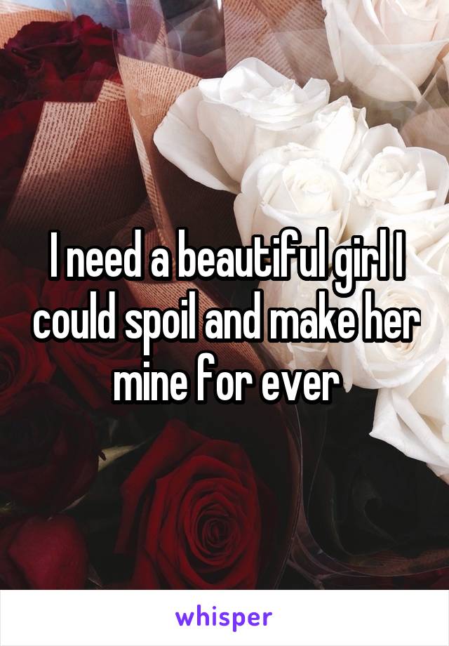 I need a beautiful girl I could spoil and make her mine for ever