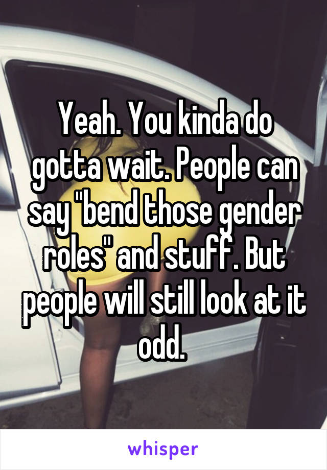 Yeah. You kinda do gotta wait. People can say "bend those gender roles" and stuff. But people will still look at it odd. 