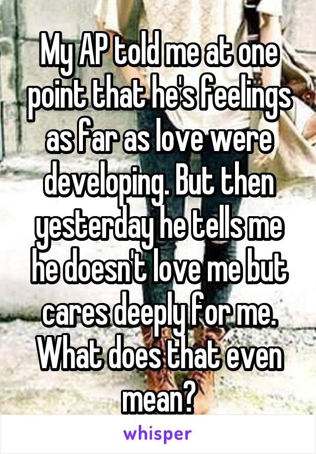 My AP told me at one point that he's feelings as far as love were developing. But then yesterday he tells me he doesn't love me but cares deeply for me. What does that even mean?