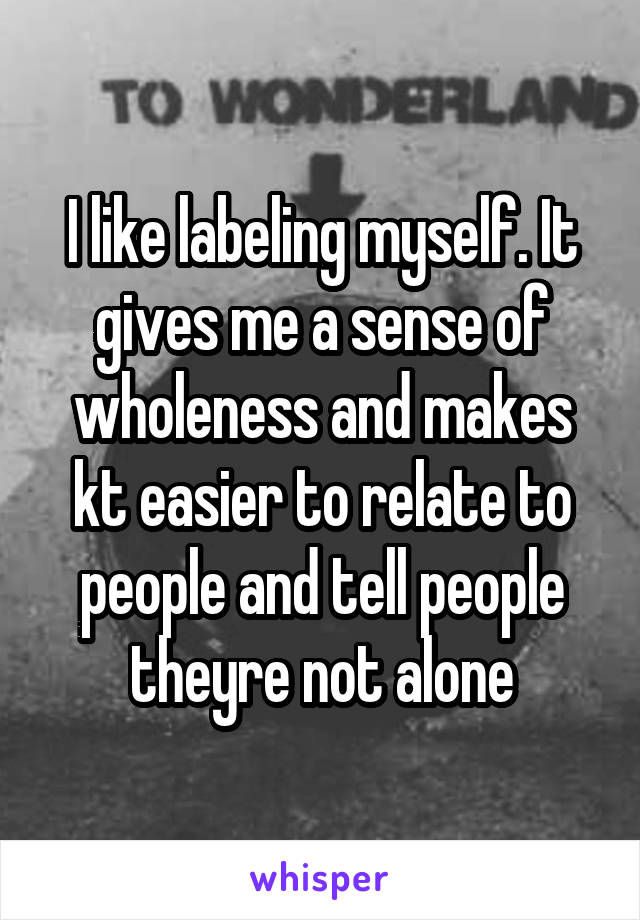 I like labeling myself. It gives me a sense of wholeness and makes kt easier to relate to people and tell people theyre not alone