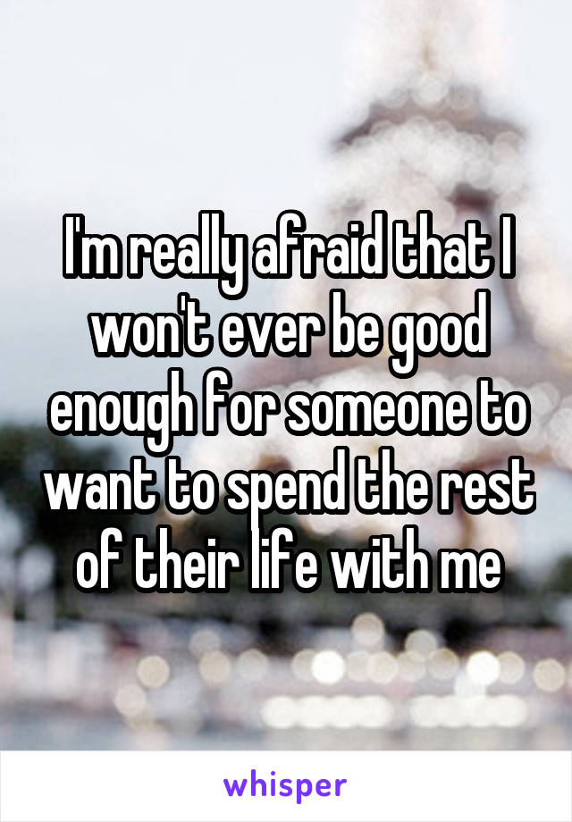 I'm really afraid that I won't ever be good enough for someone to want to spend the rest of their life with me