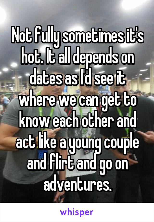 Not fully sometimes it's hot. It all depends on dates as I'd see it where we can get to know each other and act like a young couple and flirt and go on adventures.