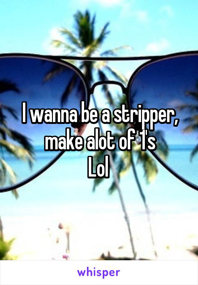 I wanna be a stripper, make alot of 1's
Lol 