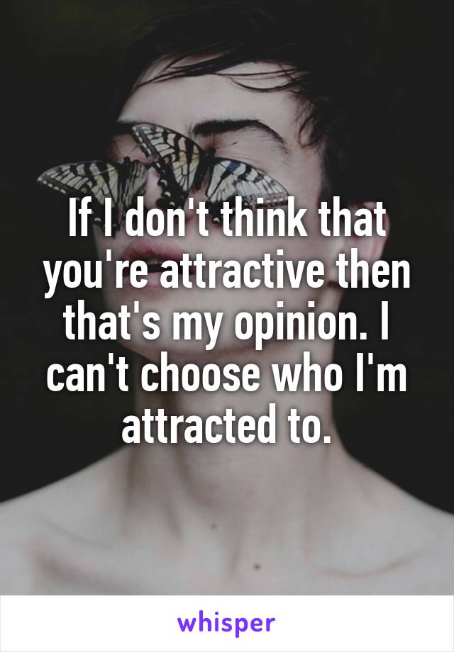If I don't think that you're attractive then that's my opinion. I can't choose who I'm attracted to.