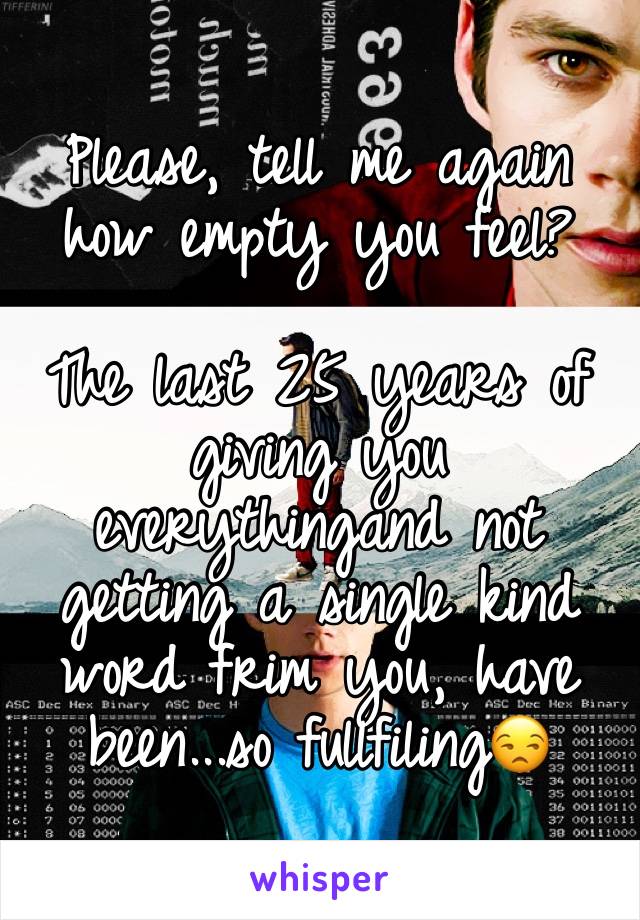Please, tell me again how empty you feel?

The last 25 years of giving you everythingand not getting a single kind word frim you, have been...so fullfiling😒