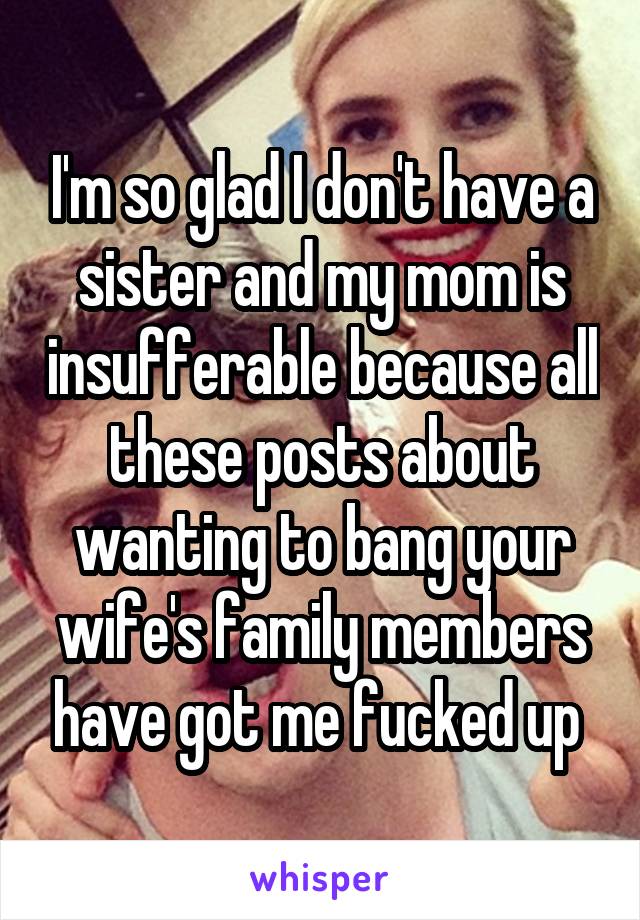 I'm so glad I don't have a sister and my mom is insufferable because all these posts about wanting to bang your wife's family members have got me fucked up 