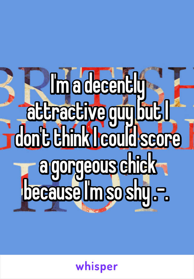 I'm a decently attractive guy but I don't think I could score a gorgeous chick because I'm so shy .-. 