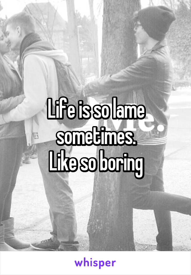 Life is so lame sometimes.
Like so boring