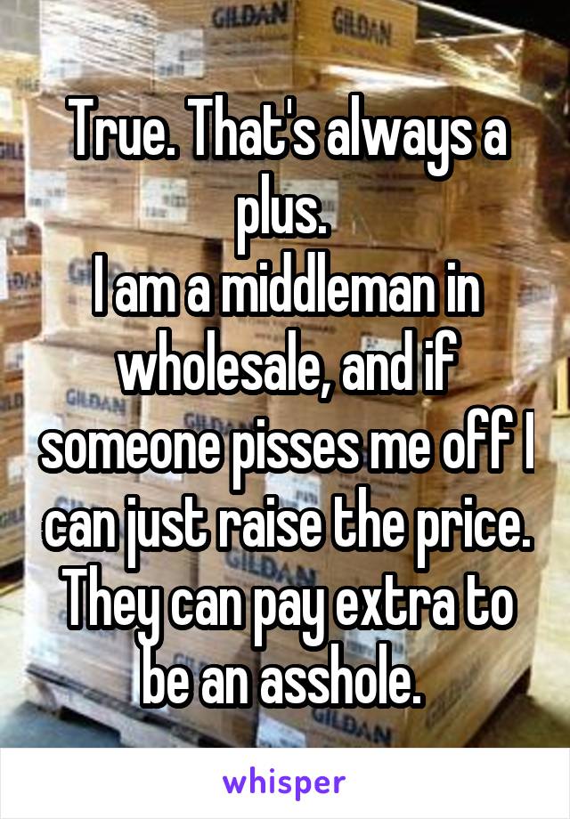 True. That's always a plus. 
I am a middleman in wholesale, and if someone pisses me off I can just raise the price. They can pay extra to be an asshole. 