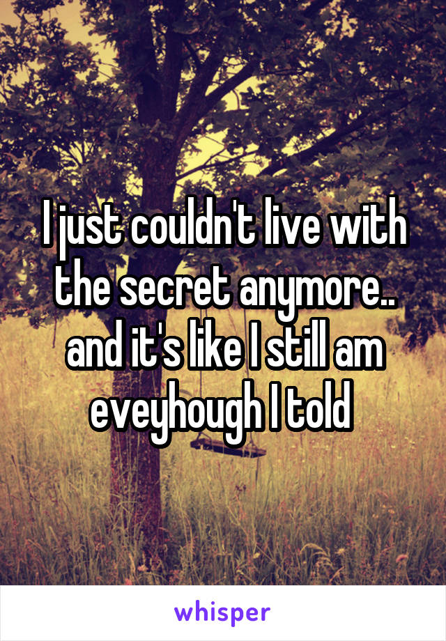 I just couldn't live with the secret anymore.. and it's like I still am eveyhough I told 