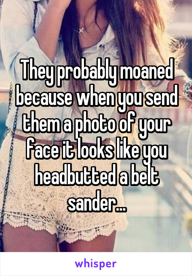 They probably moaned because when you send them a photo of your face it looks like you headbutted a belt sander...