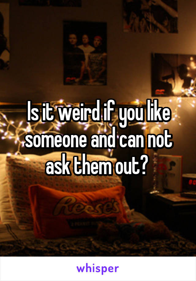 Is it weird if you like someone and can not ask them out? 