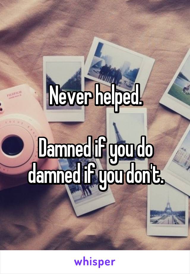 Never helped.

Damned if you do damned if you don't.