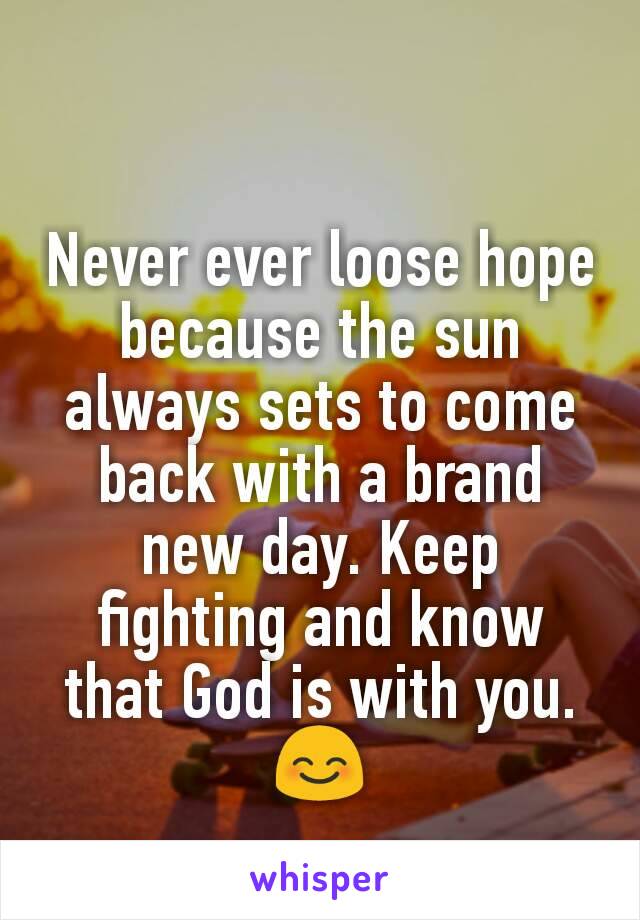 Never ever loose hope because the sun always sets to come back with a brand new day. Keep fighting and know that God is with you. 😊