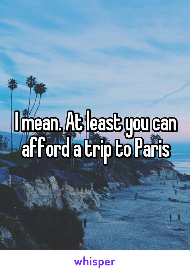 I mean. At least you can afford a trip to Paris