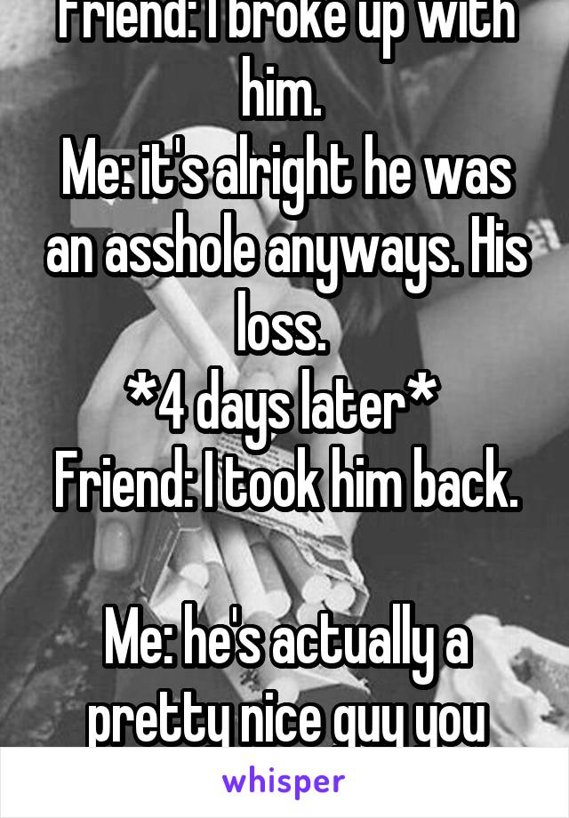Friend: I broke up with him. 
Me: it's alright he was an asshole anyways. His loss. 
*4 days later* 
Friend: I took him back. 
Me: he's actually a pretty nice guy you know... 