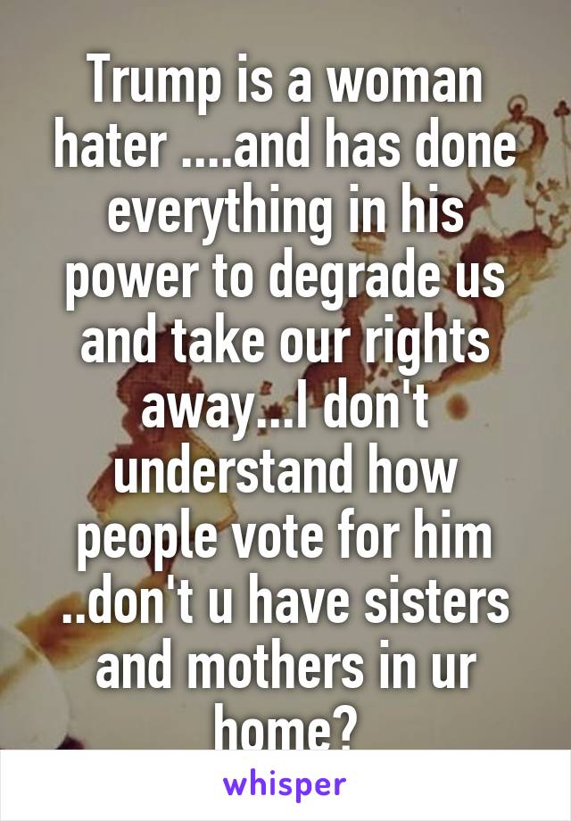 Trump is a woman hater ....and has done everything in his power to degrade us and take our rights away...I don't understand how people vote for him ..don't u have sisters and mothers in ur home?