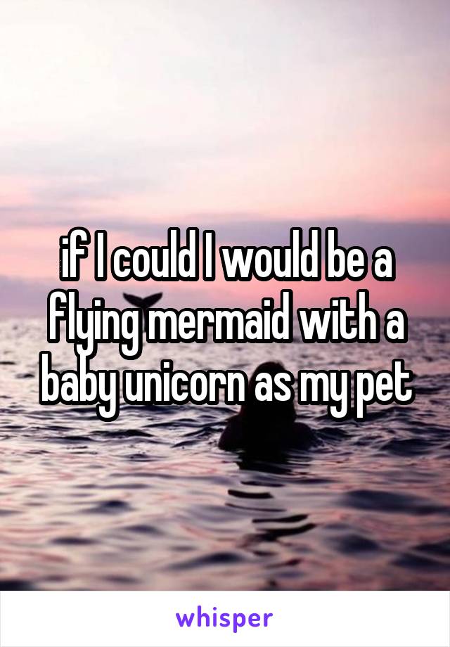 if I could I would be a flying mermaid with a baby unicorn as my pet