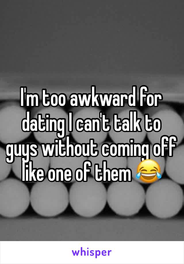 I'm too awkward for dating I can't talk to guys without coming off like one of them 😂