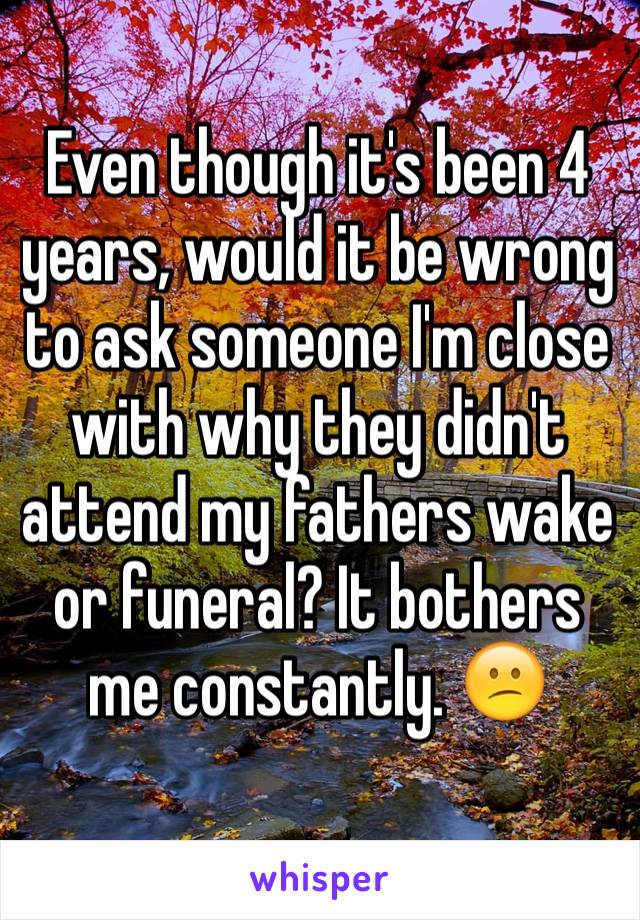 Even though it's been 4 years, would it be wrong to ask someone I'm close with why they didn't attend my fathers wake or funeral? It bothers me constantly. 😕
