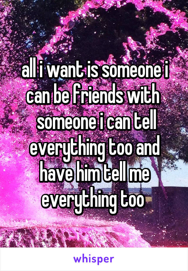 all i want is someone i can be friends with 
 someone i can tell everything too and have him tell me everything too 