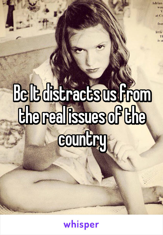 Bc It distracts us from the real issues of the country
