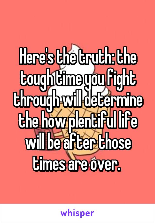 Here's the truth: the tough time you fight through will determine the how plentiful life will be after those times are over. 