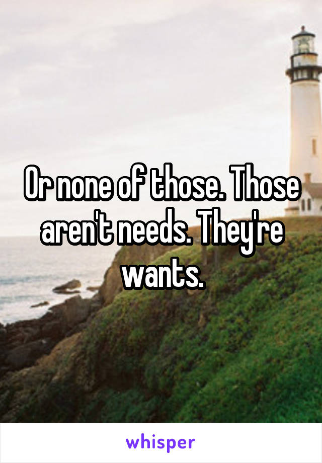 Or none of those. Those aren't needs. They're wants.