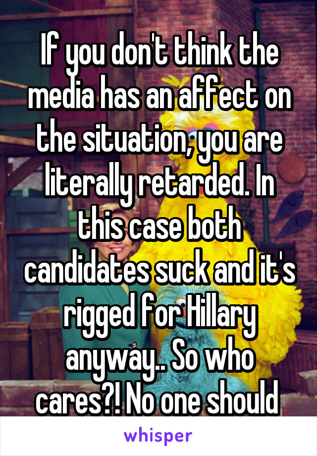 If you don't think the media has an affect on the situation, you are literally retarded. In this case both candidates suck and it's rigged for Hillary anyway.. So who cares?! No one should 