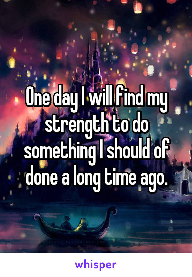One day I will find my strength to do something I should of done a long time ago.