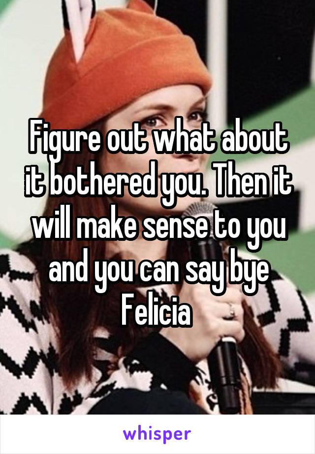 Figure out what about it bothered you. Then it will make sense to you and you can say bye Felicia 