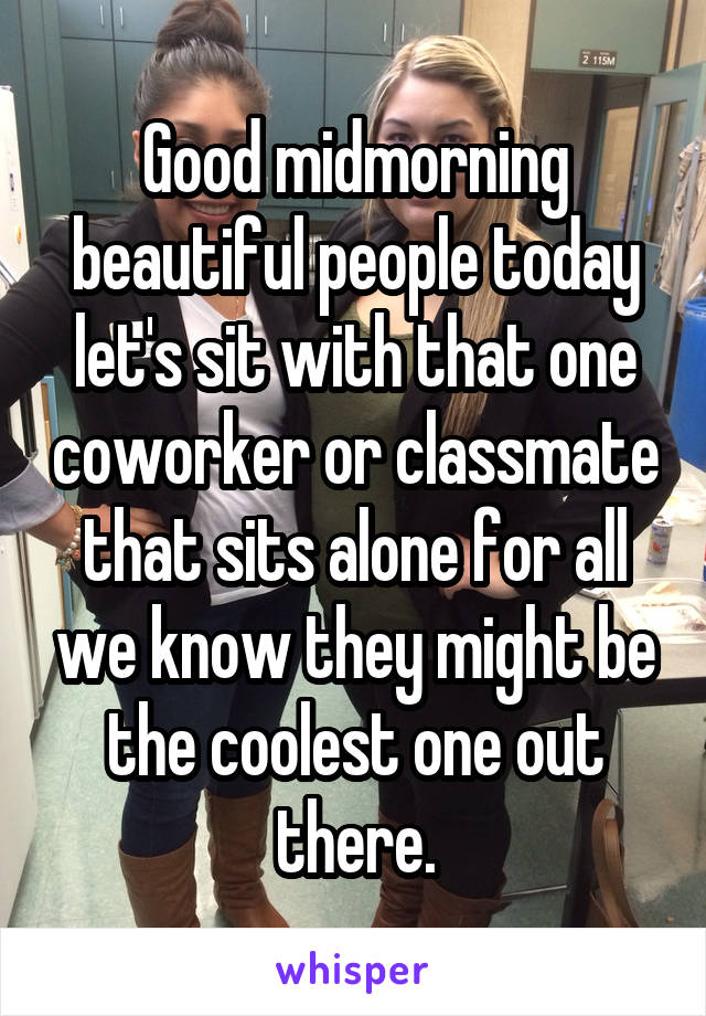 Good midmorning beautiful people today let's sit with that one coworker or classmate that sits alone for all we know they might be the coolest one out there.