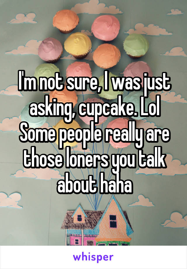 I'm not sure, I was just asking, cupcake. Lol Some people really are those loners you talk about haha