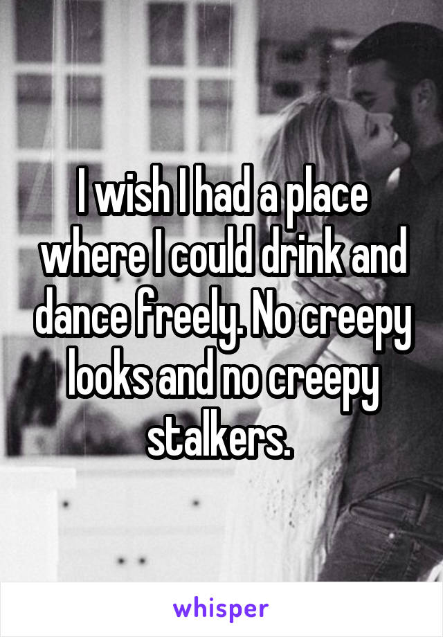 I wish I had a place where I could drink and dance freely. No creepy looks and no creepy stalkers. 