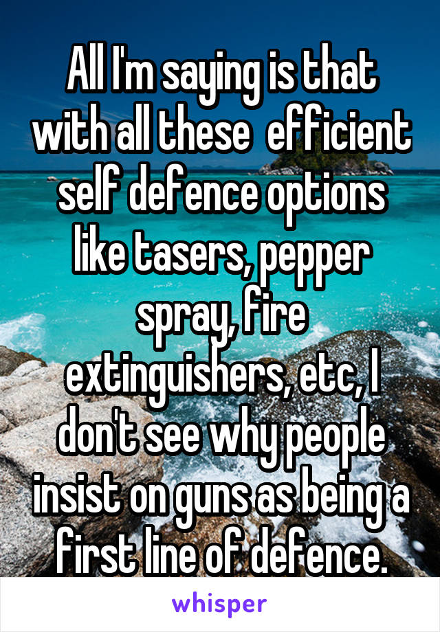 All I'm saying is that with all these  efficient self defence options like tasers, pepper spray, fire extinguishers, etc, I don't see why people insist on guns as being a first line of defence.