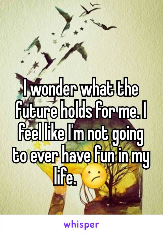 I wonder what the future holds for me. I feel like I'm not going to ever have fun in my life. 😕