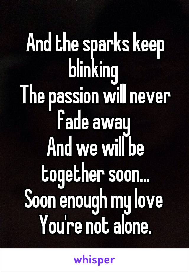 And the sparks keep blinking 
The passion will never fade away 
And we will be together soon...
Soon enough my love 
You're not alone.