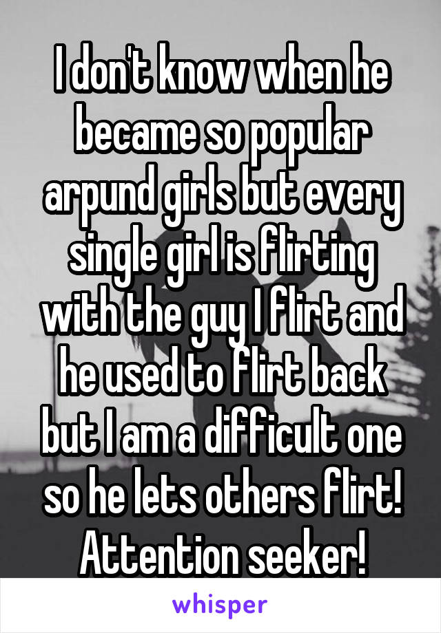I don't know when he became so popular arpund girls but every single girl is flirting with the guy I flirt and he used to flirt back but I am a difficult one so he lets others flirt! Attention seeker!