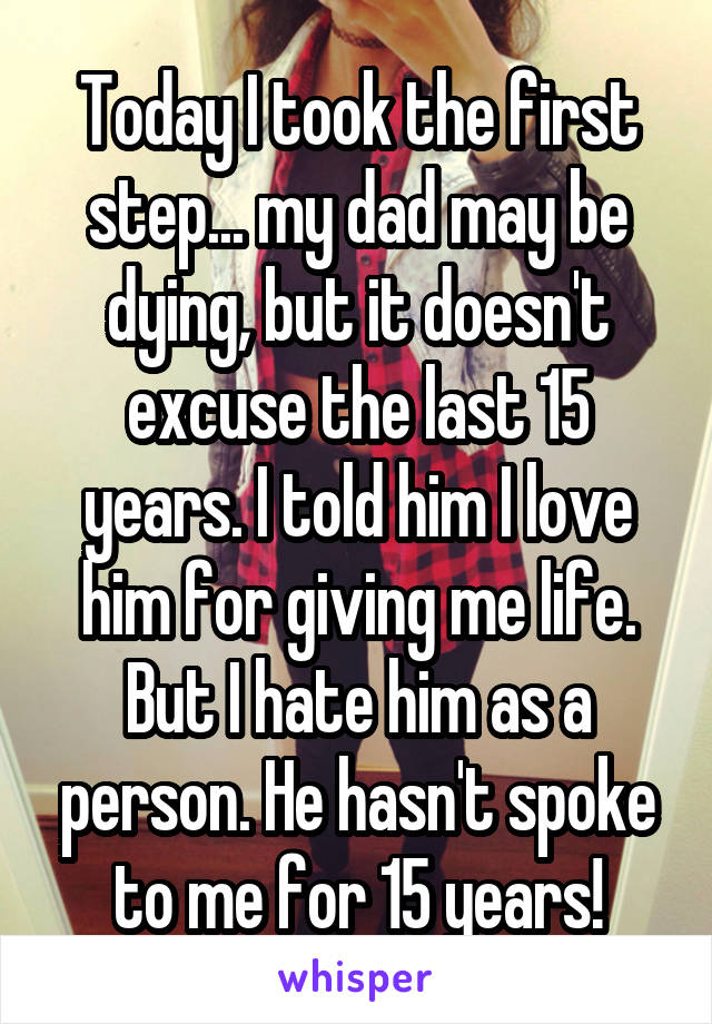 Today I took the first step... my dad may be dying, but it doesn't excuse the last 15 years. I told him I love him for giving me life. But I hate him as a person. He hasn't spoke to me for 15 years!