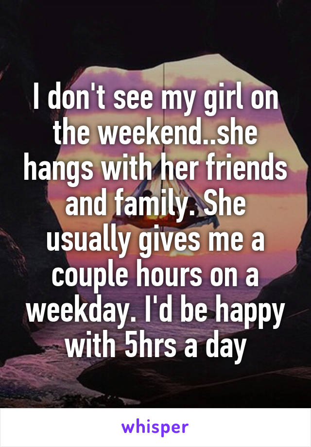 I don't see my girl on the weekend..she hangs with her friends and family. She usually gives me a couple hours on a weekday. I'd be happy with 5hrs a day
