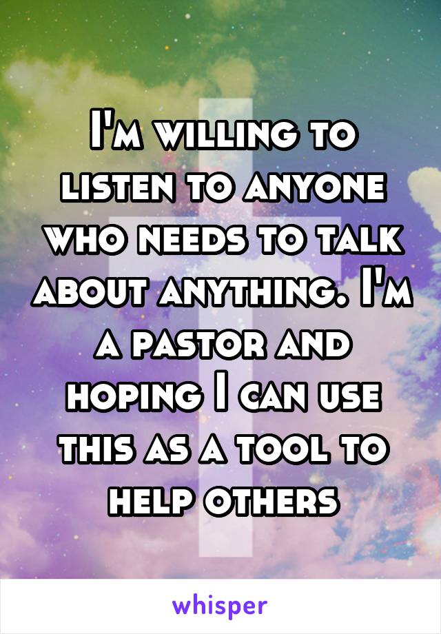 I'm willing to listen to anyone who needs to talk about anything. I'm a pastor and hoping I can use this as a tool to help others