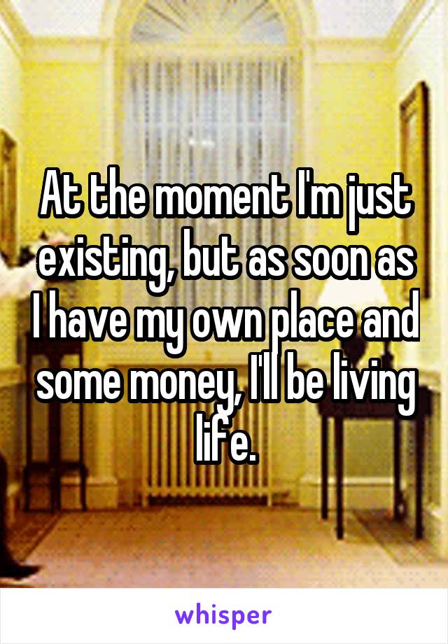 At the moment I'm just existing, but as soon as I have my own place and some money, I'll be living life.
