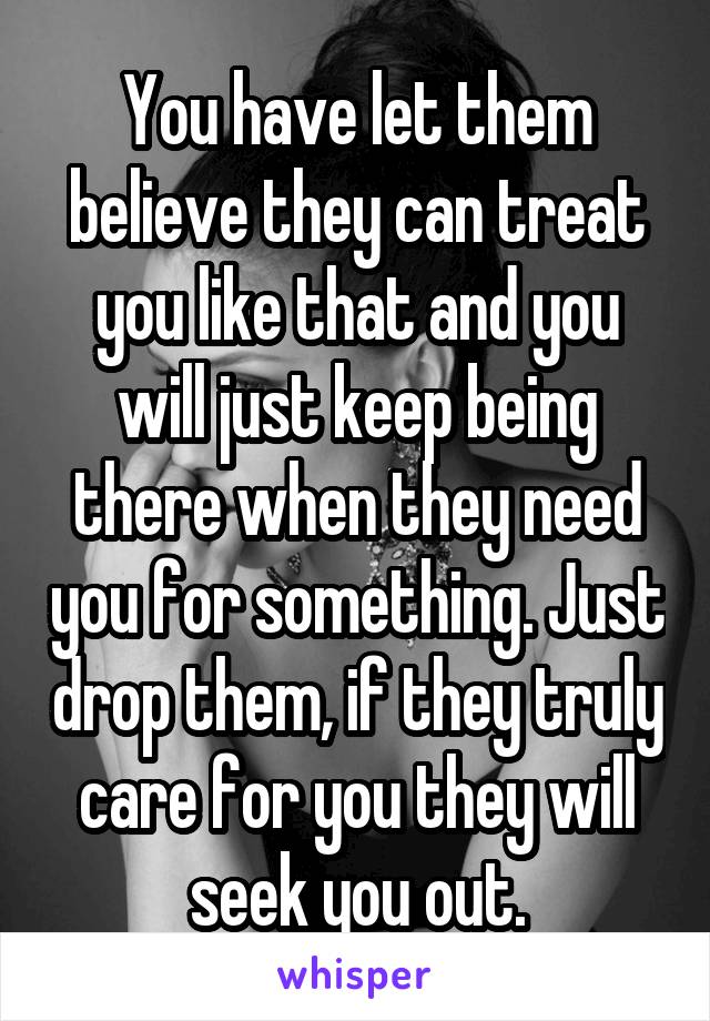 You have let them believe they can treat you like that and you will just keep being there when they need you for something. Just drop them, if they truly care for you they will seek you out.
