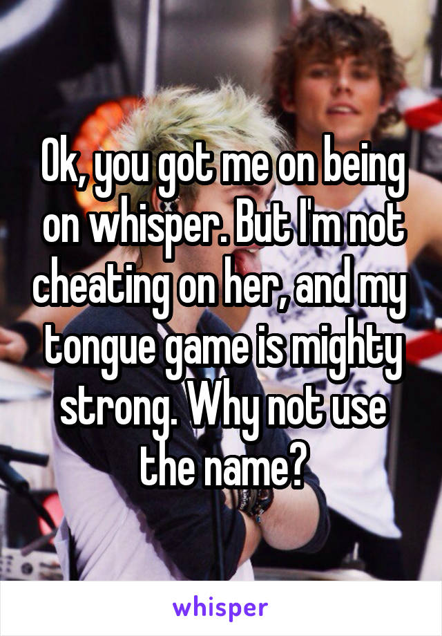Ok, you got me on being on whisper. But I'm not cheating on her, and my  tongue game is mighty strong. Why not use the name?