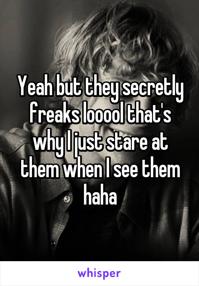 Yeah but they secretly freaks looool that's why I just stare at them when I see them haha