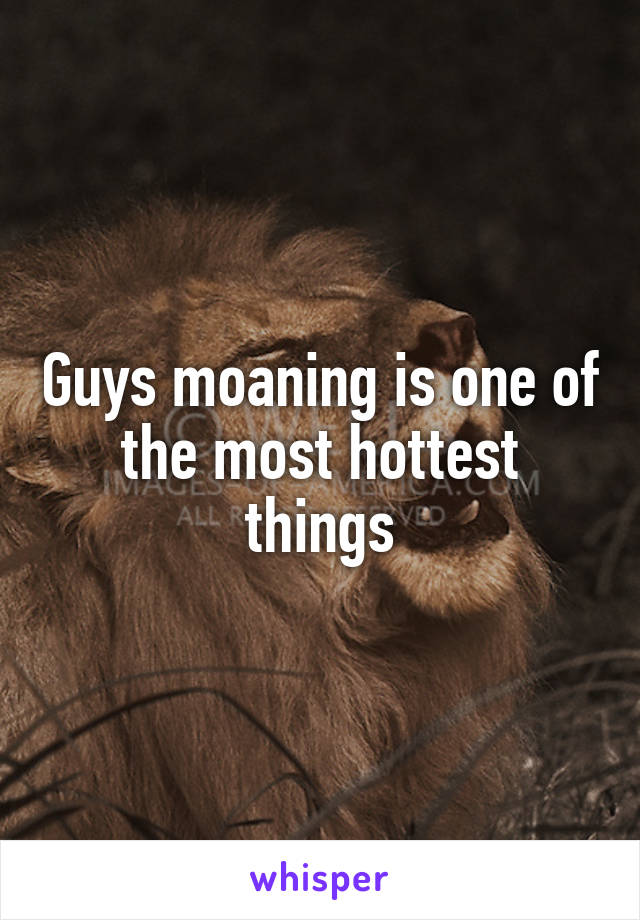 Guys moaning is one of the most hottest things