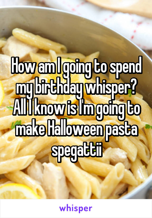How am I going to spend my birthday whisper? All I know is I'm going to make Halloween pasta spegattii
