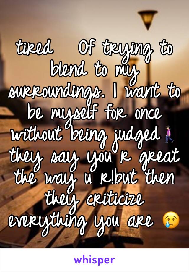 tired   Of trying to blend to my surroundings. I want to be myself for once without being judged🚶🏻‍♀️they say you r great the way u r!but then they criticize everything you are 😢