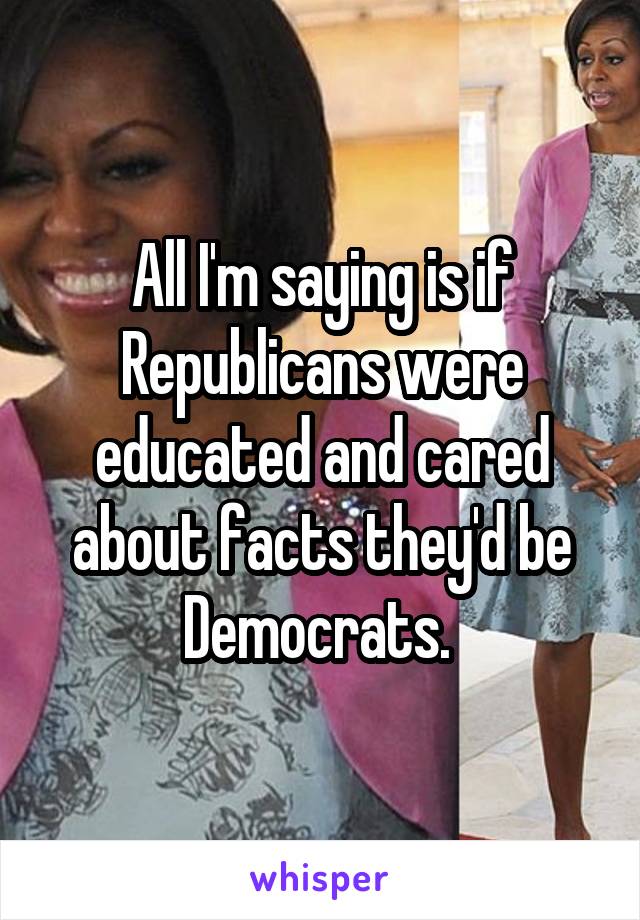 All I'm saying is if Republicans were educated and cared about facts they'd be Democrats. 